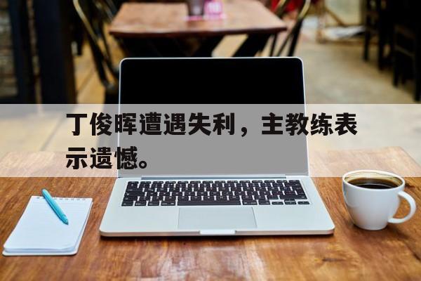 米兰体育中国官网-丁俊晖遭遇失利，主教练表示遗憾。