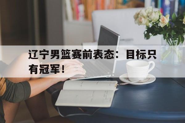米兰体育中国官网-辽宁男篮赛前表态：目标只有冠军！