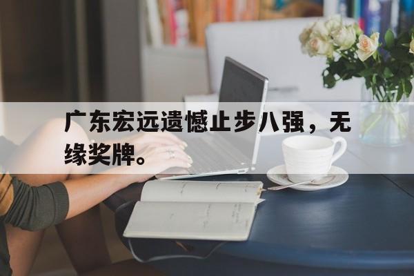 网页版-广东宏远遗憾止步八强，无缘奖牌。