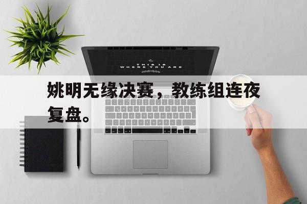 米兰体育-姚明无缘决赛，教练组连夜复盘。