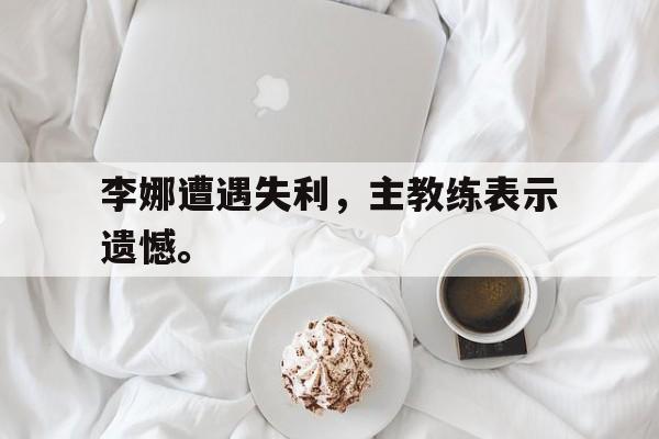 登录入口-李娜遭遇失利，主教练表示遗憾。