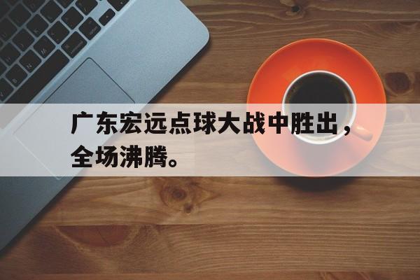 米兰体育-广东宏远点球大战中胜出，全场沸腾。