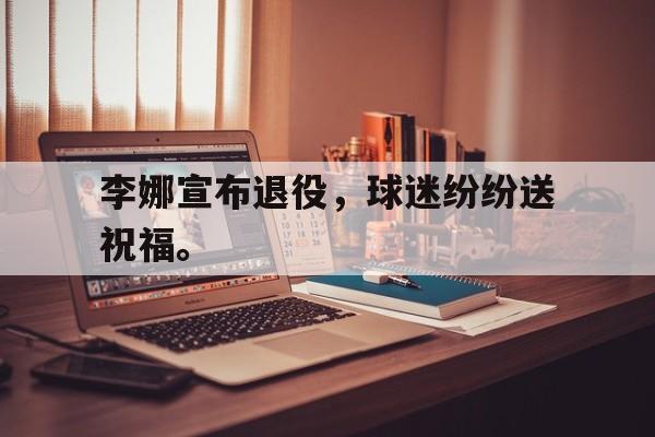 米兰体育-李娜宣布退役，球迷纷纷送祝福。