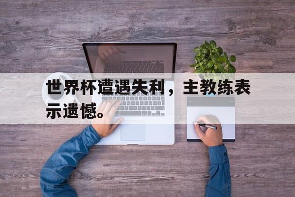 米兰体育-世界杯遭遇失利，主教练表示遗憾。