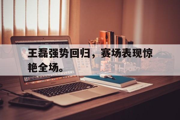 米兰体育-王磊强势回归，赛场表现惊艳全场。