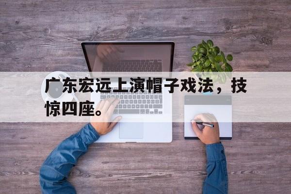 网页版-广东宏远上演帽子戏法，技惊四座。