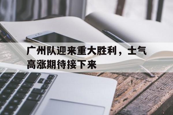 米兰体育中国官网-广州队迎来重大胜利，士气高涨期待接下来