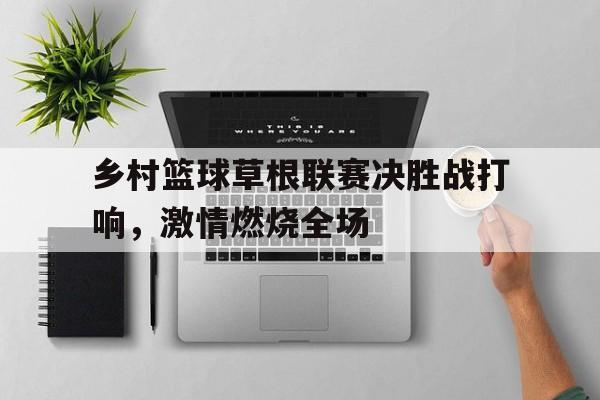 网页版-乡村篮球草根联赛决胜战打响，激情燃烧全场