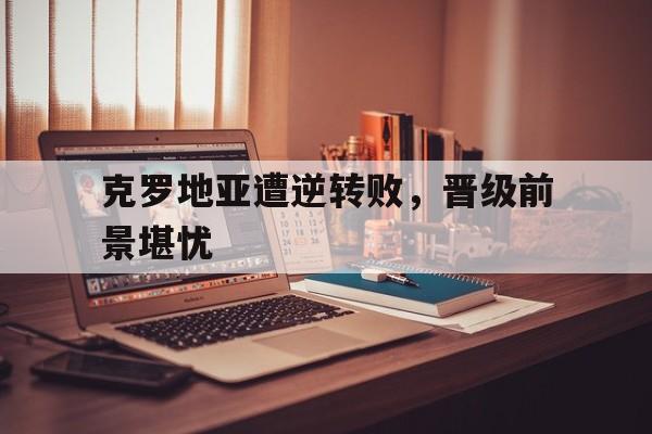 米兰体育中国官网-克罗地亚遭逆转败，晋级前景堪忧