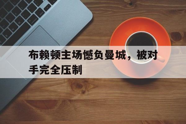 米兰体育中国官网-布赖顿主场憾负曼城，被对手完全压制