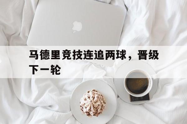 登录入口-马德里竞技连追两球，晋级下一轮