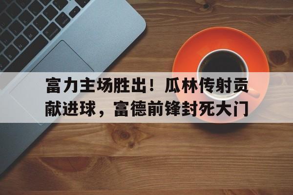 网页版-富力主场胜出！瓜林传射贡献进球，富德前锋封死大门